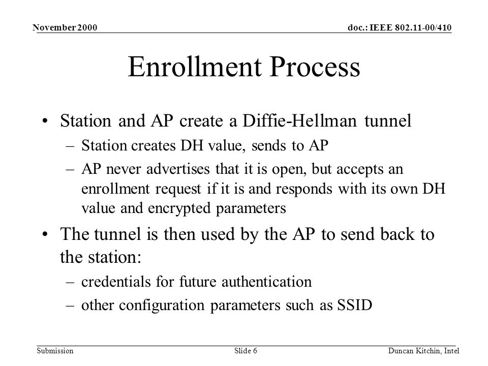 doc.: IEEE /410 Submission November 2000 Duncan Kitchin, IntelSlide 6 Enrollment Process Station and AP create a Diffie-Hellman tunnel –Station creates DH value, sends to AP –AP never advertises that it is open, but accepts an enrollment request if it is and responds with its own DH value and encrypted parameters The tunnel is then used by the AP to send back to the station: –credentials for future authentication –other configuration parameters such as SSID