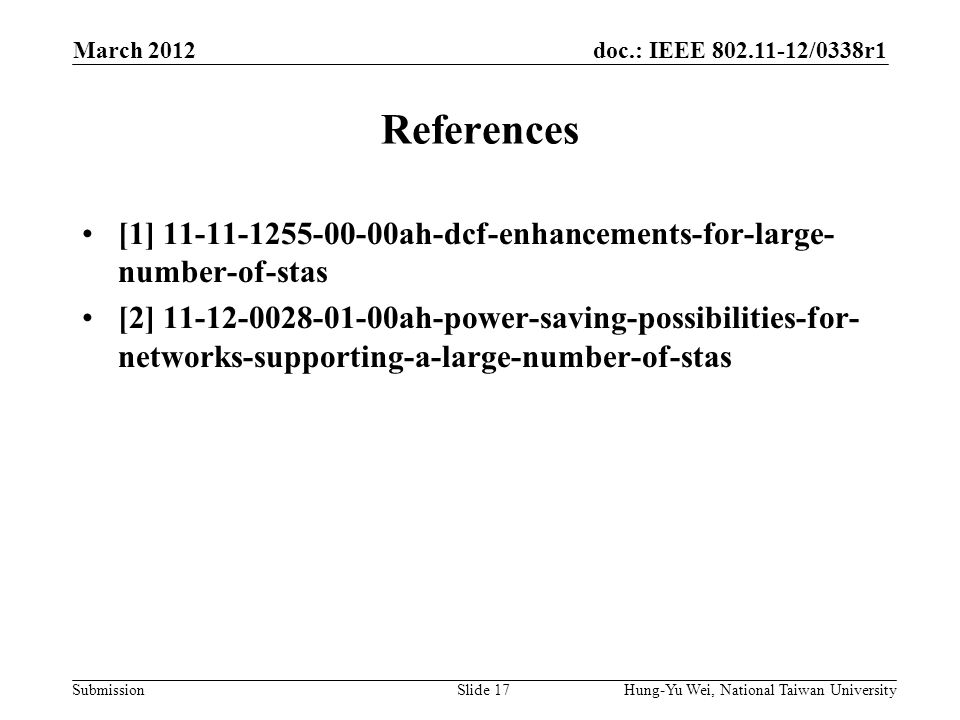 doc.: IEEE /0338r1 Submission References [1] ah-dcf-enhancements-for-large- number-of-stas [2] ah-power-saving-possibilities-for- networks-supporting-a-large-number-of-stas March 2012 Hung-Yu Wei, National Taiwan UniversitySlide 17