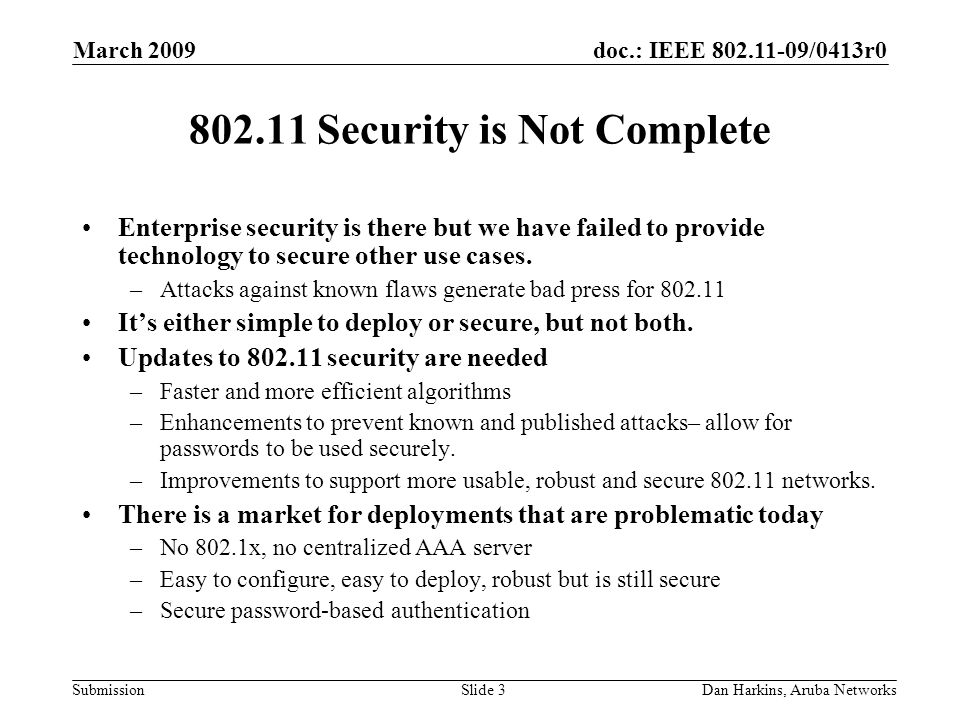 doc.: IEEE /0413r0 Submission March 2009 Dan Harkins, Aruba NetworksSlide Security is Not Complete Enterprise security is there but we have failed to provide technology to secure other use cases.