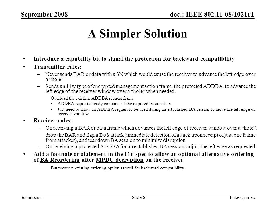 doc.: IEEE /1021r1 Submission September 2008 Luke Qian etc.Slide 6 A Simpler Solution Introduce a capability bit to signal the protection for backward compatibility Transmitter rules: –Never sends BAR or data with a SN which would cause the receiver to advance the left edge over a hole –Sends an 11w type of encrypted management action frame, the protected ADDBA, to advance the left edge of the receiver window over a hole when needed.