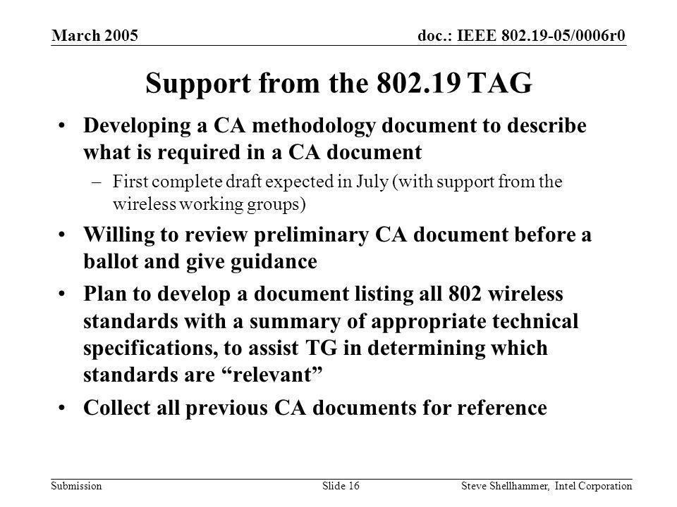 doc.: IEEE /0006r0 Submission March 2005 Steve Shellhammer, Intel CorporationSlide 16 Support from the TAG Developing a CA methodology document to describe what is required in a CA document –First complete draft expected in July (with support from the wireless working groups) Willing to review preliminary CA document before a ballot and give guidance Plan to develop a document listing all 802 wireless standards with a summary of appropriate technical specifications, to assist TG in determining which standards are relevant Collect all previous CA documents for reference