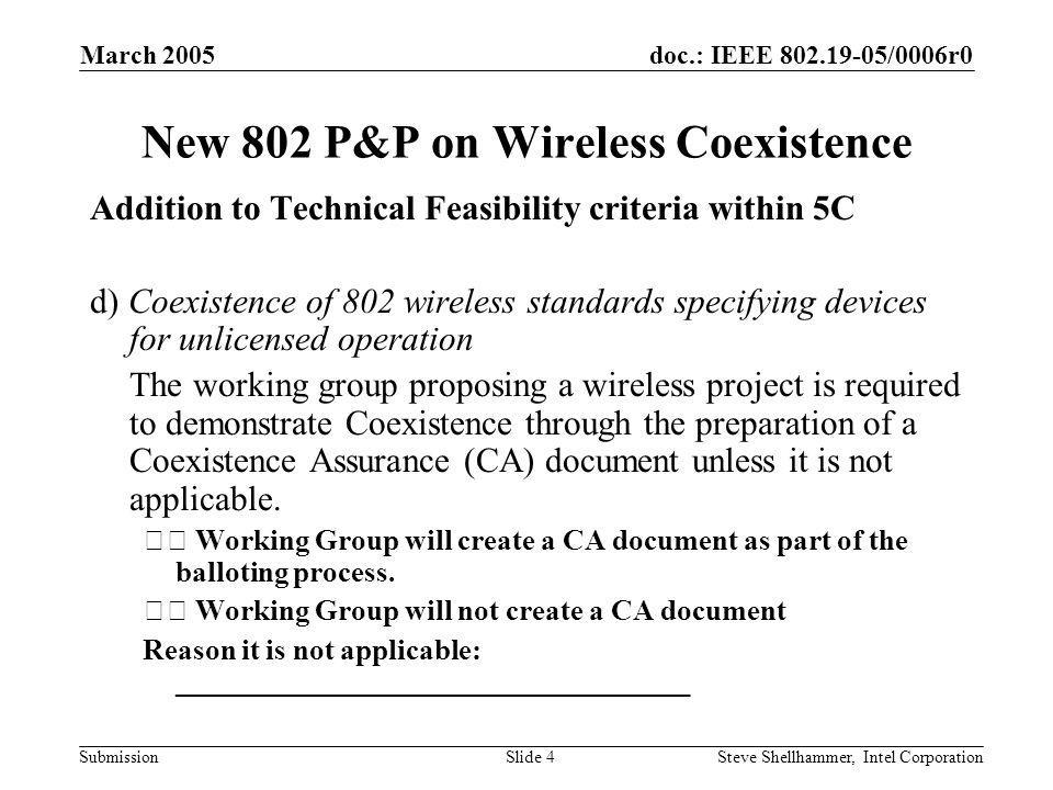 doc.: IEEE /0006r0 Submission March 2005 Steve Shellhammer, Intel CorporationSlide 4 New 802 P&P on Wireless Coexistence Addition to Technical Feasibility criteria within 5C d) Coexistence of 802 wireless standards specifying devices for unlicensed operation The working group proposing a wireless project is required to demonstrate Coexistence through the preparation of a Coexistence Assurance (CA) document unless it is not applicable.