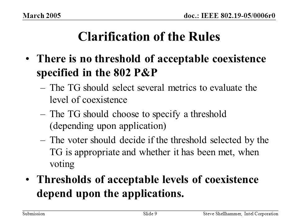 doc.: IEEE /0006r0 Submission March 2005 Steve Shellhammer, Intel CorporationSlide 9 Clarification of the Rules There is no threshold of acceptable coexistence specified in the 802 P&P –The TG should select several metrics to evaluate the level of coexistence –The TG should choose to specify a threshold (depending upon application) –The voter should decide if the threshold selected by the TG is appropriate and whether it has been met, when voting Thresholds of acceptable levels of coexistence depend upon the applications.