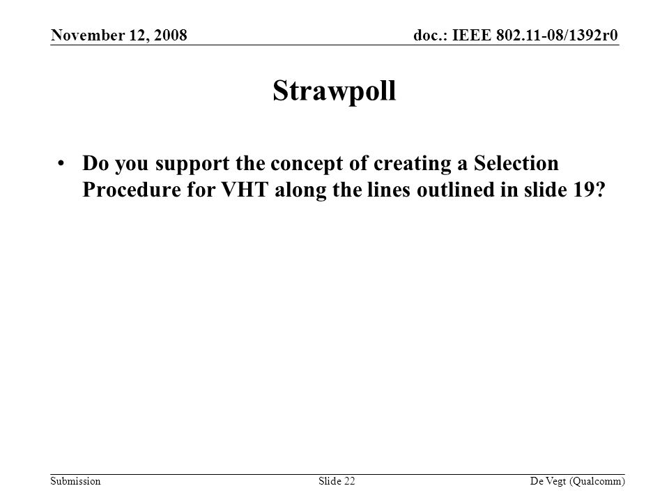 doc.: IEEE /1392r0 Submission November 12, 2008 De Vegt (Qualcomm)Slide 22 Strawpoll Do you support the concept of creating a Selection Procedure for VHT along the lines outlined in slide 19
