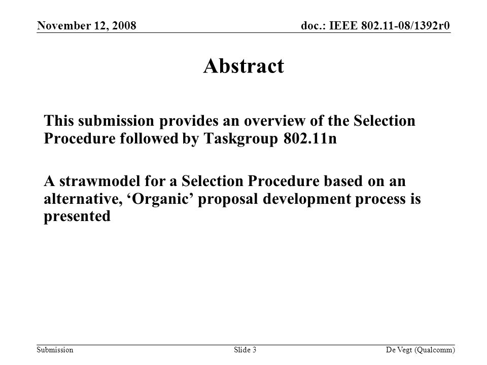 doc.: IEEE /1392r0 Submission November 12, 2008 De Vegt (Qualcomm)Slide 3 Abstract This submission provides an overview of the Selection Procedure followed by Taskgroup n A strawmodel for a Selection Procedure based on an alternative, Organic proposal development process is presented