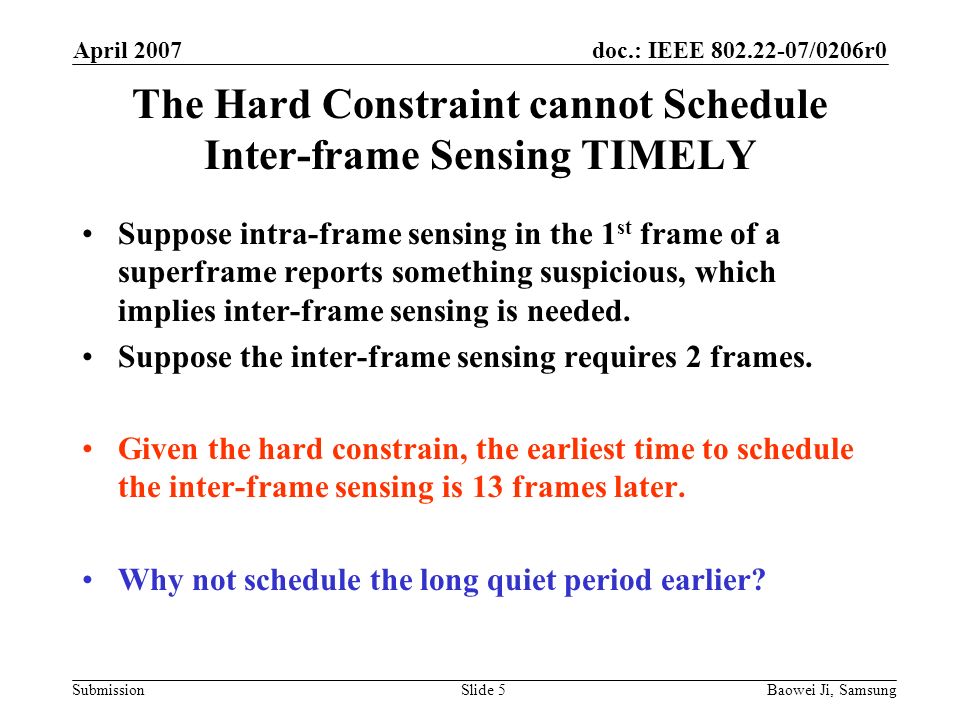 doc.: IEEE /0206r0 Submission April 2007 Baowei Ji, SamsungSlide 5 The Hard Constraint cannot Schedule Inter-frame Sensing TIMELY Suppose intra-frame sensing in the 1 st frame of a superframe reports something suspicious, which implies inter-frame sensing is needed.