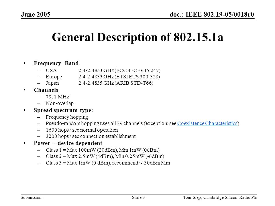 doc.: IEEE /0018r0 Submission June 2005 Tom Siep, Cambridge Silicon Radio PlcSlide 3 General Description of a Frequency Band –USA GHz (FCC 47CFR15.247) –Europe GHz (ETSI ETS ) –Japan GHz (ARIB STD-T66) Channels –79, 1 MHz –Non-overlap Spread spectrum type: –Frequency hopping –Pseudo-random hopping uses all 79 channels (exception: see Coexistence Characteristics)Coexistence Characteristics –1600 hops / sec normal operation –3200 hops / sec connection establishment Power -- device dependent –Class 1 = Max 100mW (20dBm), Min 1mW (0dBm) –Class 2 = Max 2.5mW (4dBm), Min 0.25mW (-6dBm) –Class 3 = Max 1mW (0 dBm), recommend <-30dBm Min