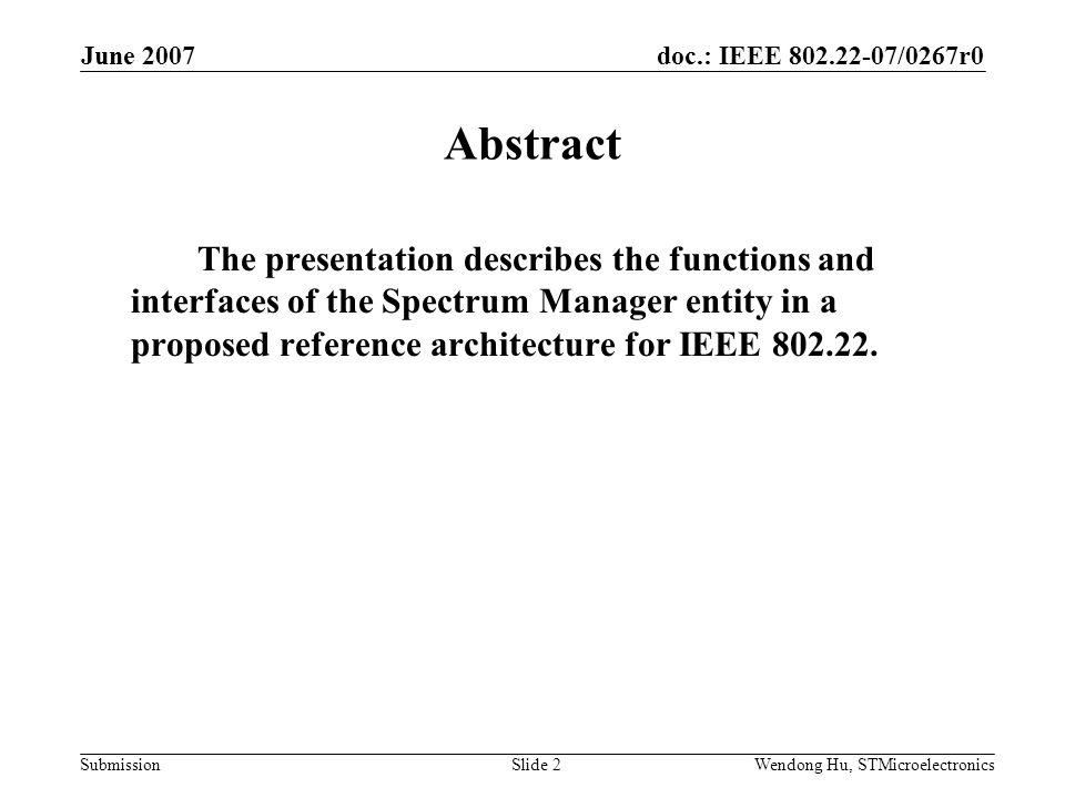doc.: IEEE /0267r0 Submission June 2007 Wendong Hu, STMicroelectronicsSlide 2 Abstract The presentation describes the functions and interfaces of the Spectrum Manager entity in a proposed reference architecture for IEEE