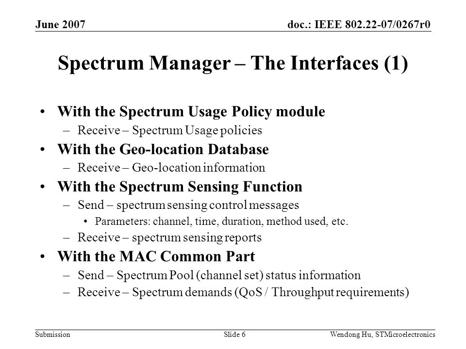 doc.: IEEE /0267r0 Submission June 2007 Wendong Hu, STMicroelectronicsSlide 6 Spectrum Manager – The Interfaces (1) With the Spectrum Usage Policy module –Receive – Spectrum Usage policies With the Geo-location Database –Receive – Geo-location information With the Spectrum Sensing Function –Send – spectrum sensing control messages Parameters: channel, time, duration, method used, etc.