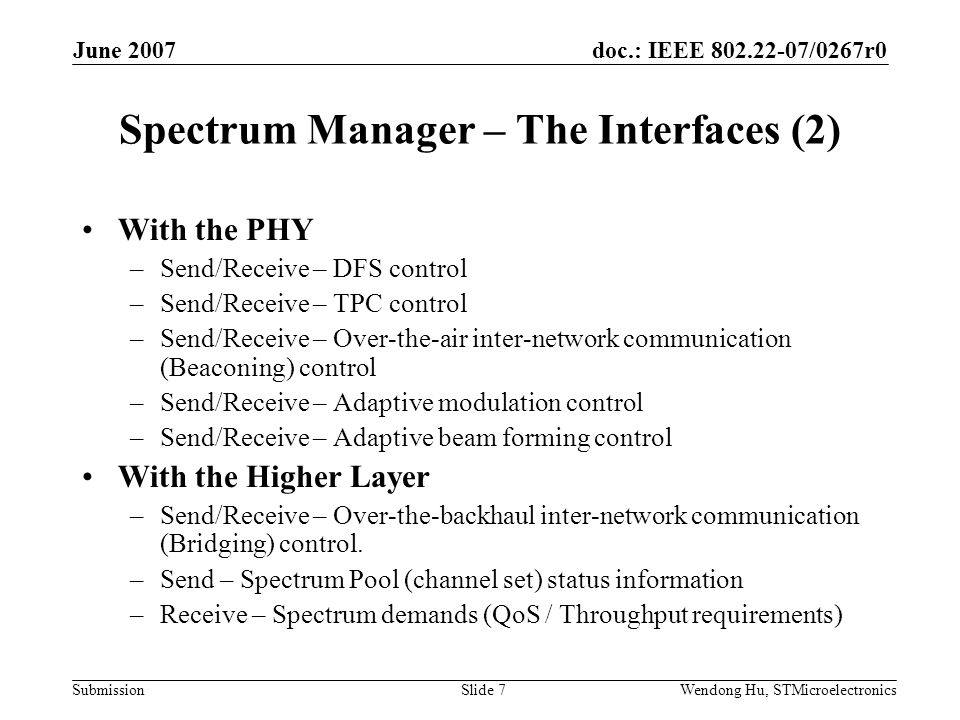 doc.: IEEE /0267r0 Submission June 2007 Wendong Hu, STMicroelectronicsSlide 7 Spectrum Manager – The Interfaces (2) With the PHY –Send/Receive – DFS control –Send/Receive – TPC control –Send/Receive – Over-the-air inter-network communication (Beaconing) control –Send/Receive – Adaptive modulation control –Send/Receive – Adaptive beam forming control With the Higher Layer –Send/Receive – Over-the-backhaul inter-network communication (Bridging) control.