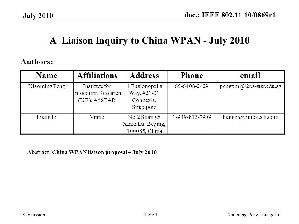 doc.: IEEE /0869r1 Submission July 2010 Xiaoming Peng, Liang LiSlide 1 A Liaison Inquiry to China WPAN - July 2010 Authors: Abstract: China WPAN liaison proposal – July 2010 NameAffiliationsAddressPhone Xiaoming PengInstitute for Infocomm Research (I2R), A*STAR 1 Fusionopolis Way, #21-01 Connexis, Singapore Liang LiVinnoNo.2 Shangdi XInxi Lu, Beijing, , China