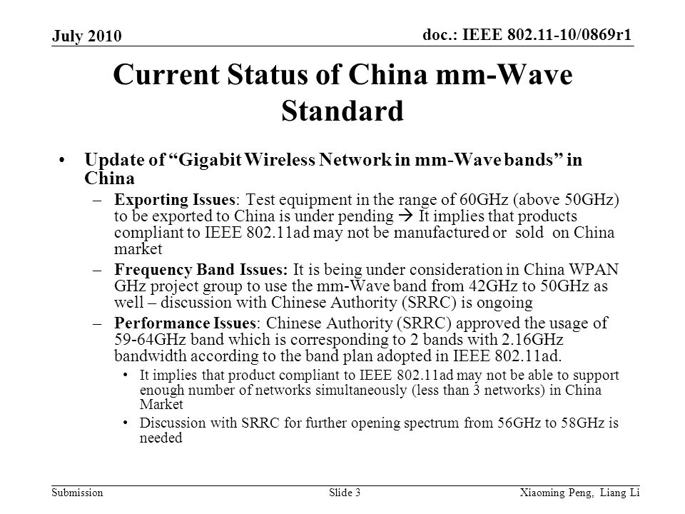 doc.: IEEE /0869r1 Submission July 2010 Xiaoming Peng, Liang LiSlide 3 Current Status of China mm-Wave Standard Update of Gigabit Wireless Network in mm-Wave bands in China –Exporting Issues: Test equipment in the range of 60GHz (above 50GHz) to be exported to China is under pending It implies that products compliant to IEEE ad may not be manufactured or sold on China market –Frequency Band Issues: It is being under consideration in China WPAN GHz project group to use the mm-Wave band from 42GHz to 50GHz as well – discussion with Chinese Authority (SRRC) is ongoing –Performance Issues: Chinese Authority (SRRC) approved the usage of 59-64GHz band which is corresponding to 2 bands with 2.16GHz bandwidth according to the band plan adopted in IEEE ad.