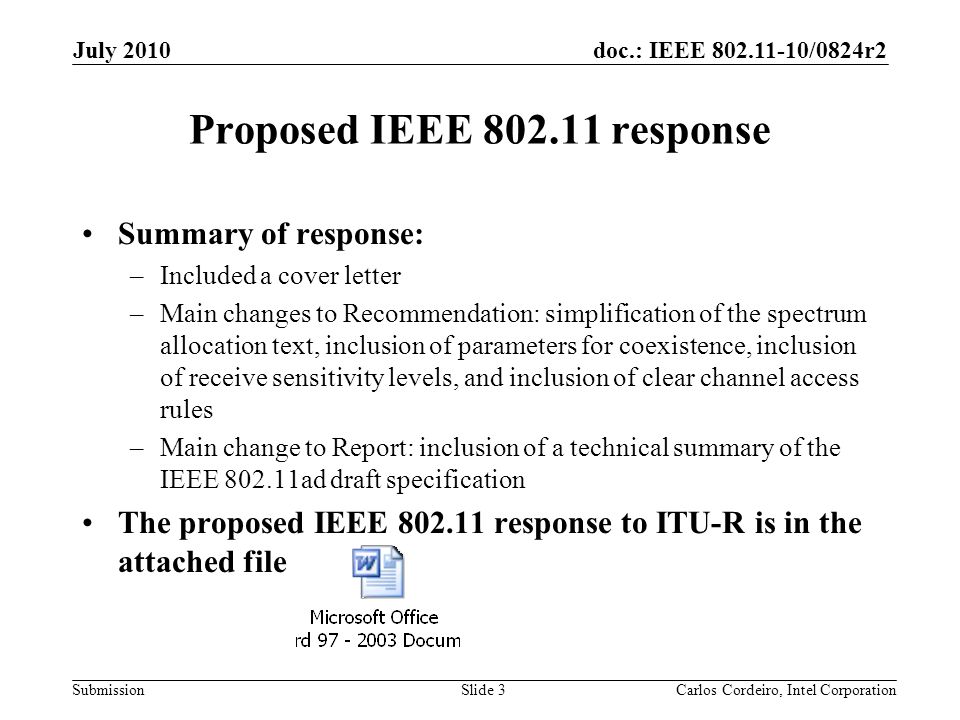 doc.: IEEE /0824r2 Submission Proposed IEEE response Summary of response: –Included a cover letter –Main changes to Recommendation: simplification of the spectrum allocation text, inclusion of parameters for coexistence, inclusion of receive sensitivity levels, and inclusion of clear channel access rules –Main change to Report: inclusion of a technical summary of the IEEE ad draft specification The proposed IEEE response to ITU-R is in the attached file July 2010 Slide 3Carlos Cordeiro, Intel Corporation