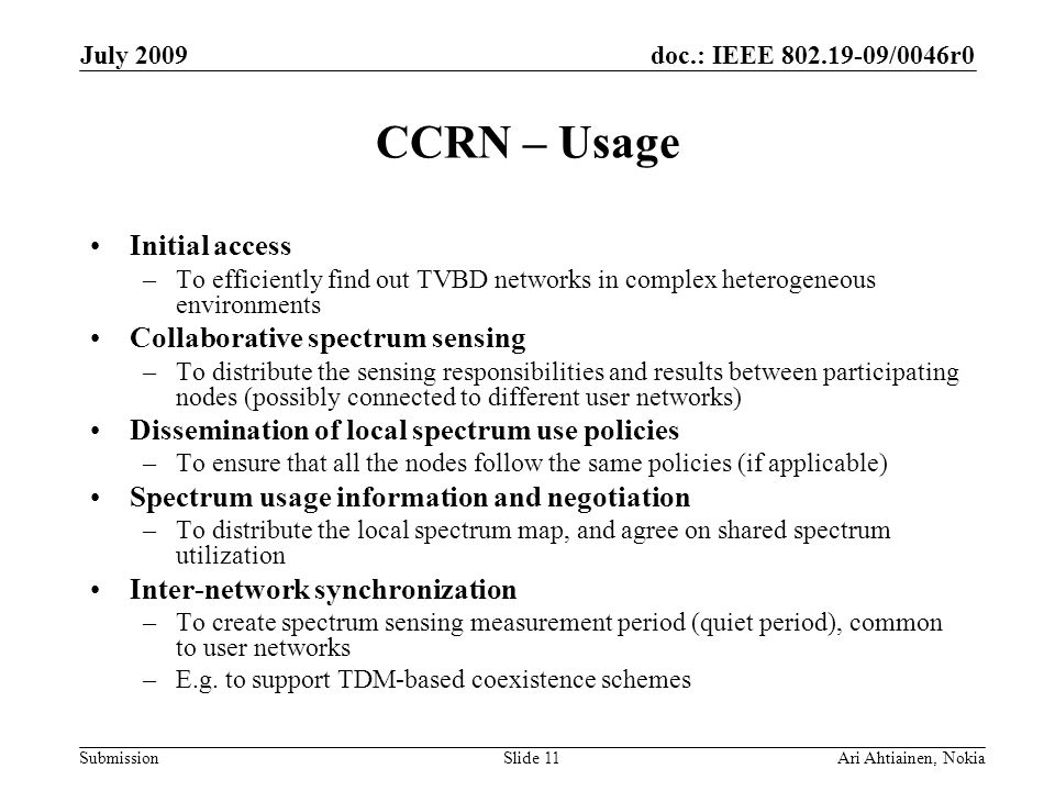 doc.: IEEE /0046r0 Submission July 2009 Ari Ahtiainen, NokiaSlide 11 CCRN – Usage Initial access –To efficiently find out TVBD networks in complex heterogeneous environments Collaborative spectrum sensing –To distribute the sensing responsibilities and results between participating nodes (possibly connected to different user networks) Dissemination of local spectrum use policies –To ensure that all the nodes follow the same policies (if applicable) Spectrum usage information and negotiation –To distribute the local spectrum map, and agree on shared spectrum utilization Inter-network synchronization –To create spectrum sensing measurement period (quiet period), common to user networks –E.g.