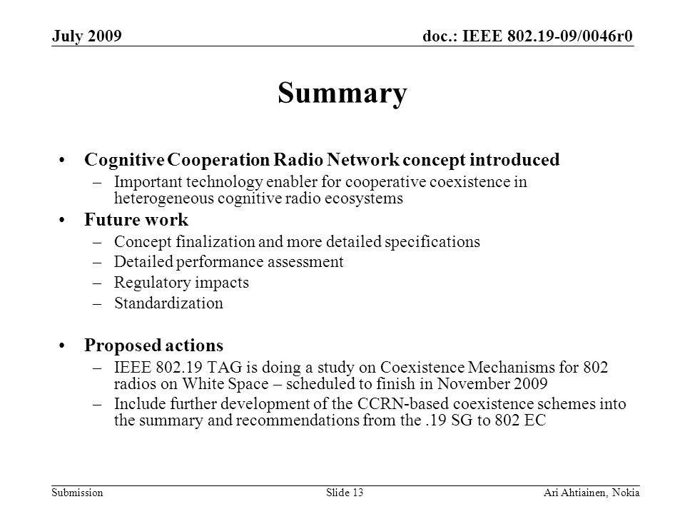 doc.: IEEE /0046r0 Submission July 2009 Ari Ahtiainen, NokiaSlide 13 Summary Cognitive Cooperation Radio Network concept introduced –Important technology enabler for cooperative coexistence in heterogeneous cognitive radio ecosystems Future work –Concept finalization and more detailed specifications –Detailed performance assessment –Regulatory impacts –Standardization Proposed actions –IEEE TAG is doing a study on Coexistence Mechanisms for 802 radios on White Space – scheduled to finish in November 2009 –Include further development of the CCRN-based coexistence schemes into the summary and recommendations from the.19 SG to 802 EC