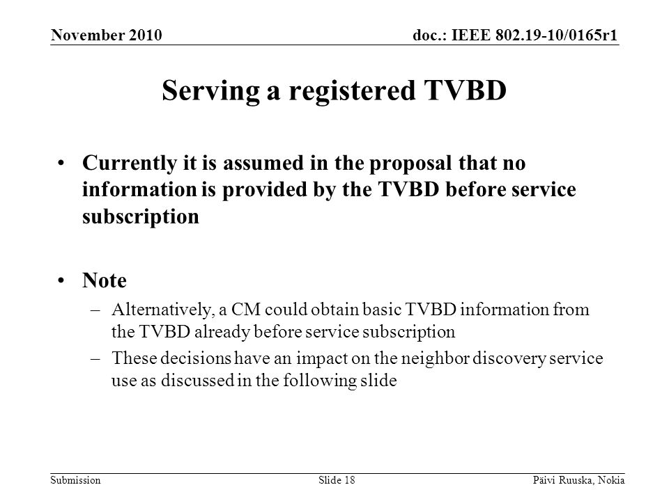 doc.: IEEE /0165r1 Submission Serving a registered TVBD Currently it is assumed in the proposal that no information is provided by the TVBD before service subscription Note –Alternatively, a CM could obtain basic TVBD information from the TVBD already before service subscription –These decisions have an impact on the neighbor discovery service use as discussed in the following slide November 2010 Päivi Ruuska, NokiaSlide 18