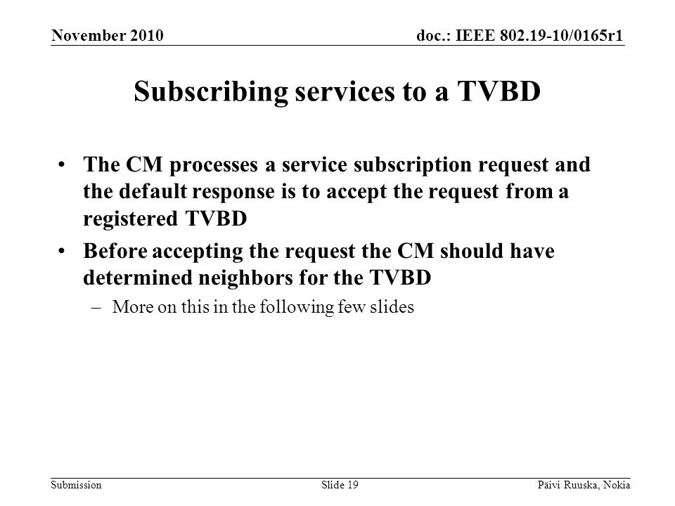 doc.: IEEE /0165r1 Submission Subscribing services to a TVBD The CM processes a service subscription request and the default response is to accept the request from a registered TVBD Before accepting the request the CM should have determined neighbors for the TVBD –More on this in the following few slides November 2010 Päivi Ruuska, NokiaSlide 19