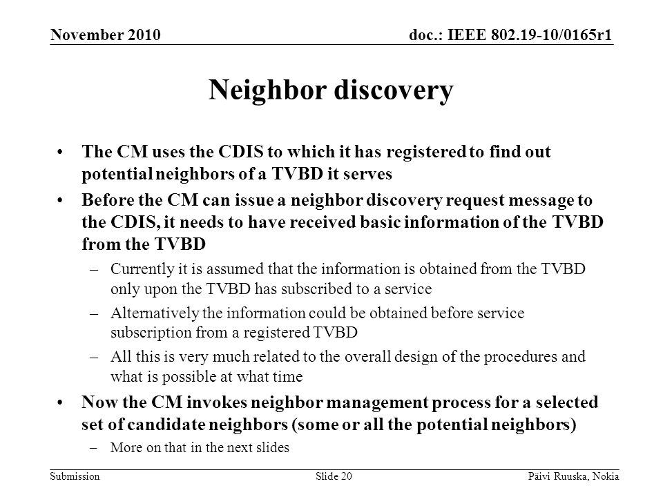 doc.: IEEE /0165r1 Submission Neighbor discovery The CM uses the CDIS to which it has registered to find out potential neighbors of a TVBD it serves Before the CM can issue a neighbor discovery request message to the CDIS, it needs to have received basic information of the TVBD from the TVBD –Currently it is assumed that the information is obtained from the TVBD only upon the TVBD has subscribed to a service –Alternatively the information could be obtained before service subscription from a registered TVBD –All this is very much related to the overall design of the procedures and what is possible at what time Now the CM invokes neighbor management process for a selected set of candidate neighbors (some or all the potential neighbors) –More on that in the next slides November 2010 Päivi Ruuska, NokiaSlide 20