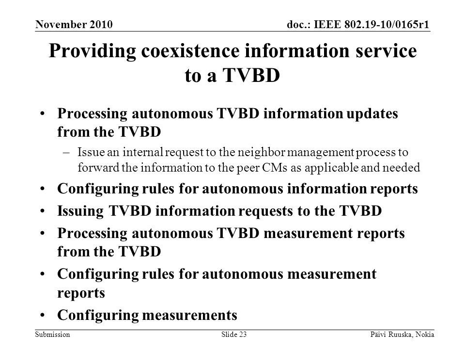 doc.: IEEE /0165r1 Submission Providing coexistence information service to a TVBD Processing autonomous TVBD information updates from the TVBD –Issue an internal request to the neighbor management process to forward the information to the peer CMs as applicable and needed Configuring rules for autonomous information reports Issuing TVBD information requests to the TVBD Processing autonomous TVBD measurement reports from the TVBD Configuring rules for autonomous measurement reports Configuring measurements November 2010 Päivi Ruuska, NokiaSlide 23