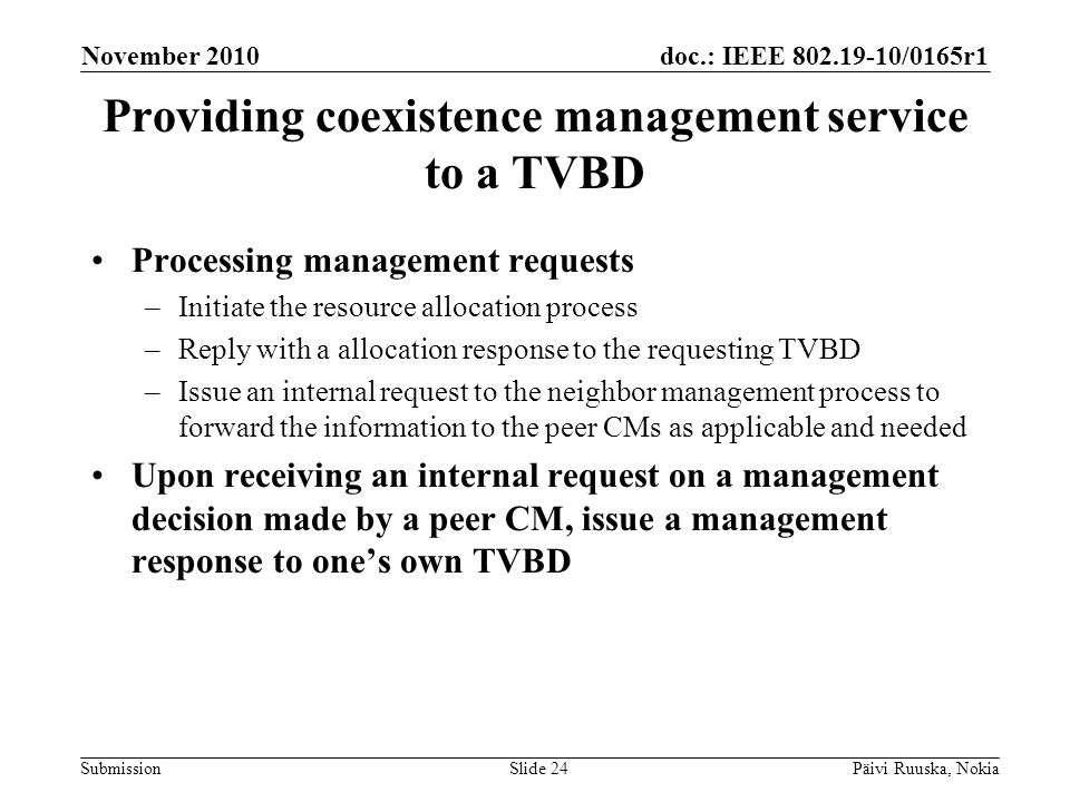 doc.: IEEE /0165r1 Submission Providing coexistence management service to a TVBD Processing management requests –Initiate the resource allocation process –Reply with a allocation response to the requesting TVBD –Issue an internal request to the neighbor management process to forward the information to the peer CMs as applicable and needed Upon receiving an internal request on a management decision made by a peer CM, issue a management response to ones own TVBD November 2010 Päivi Ruuska, NokiaSlide 24