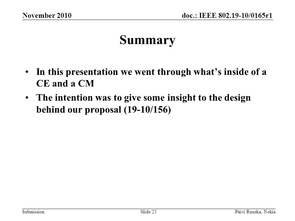 doc.: IEEE /0165r1 Submission Summary In this presentation we went through whats inside of a CE and a CM The intention was to give some insight to the design behind our proposal (19-10/156) November 2010 Päivi Ruuska, NokiaSlide 25