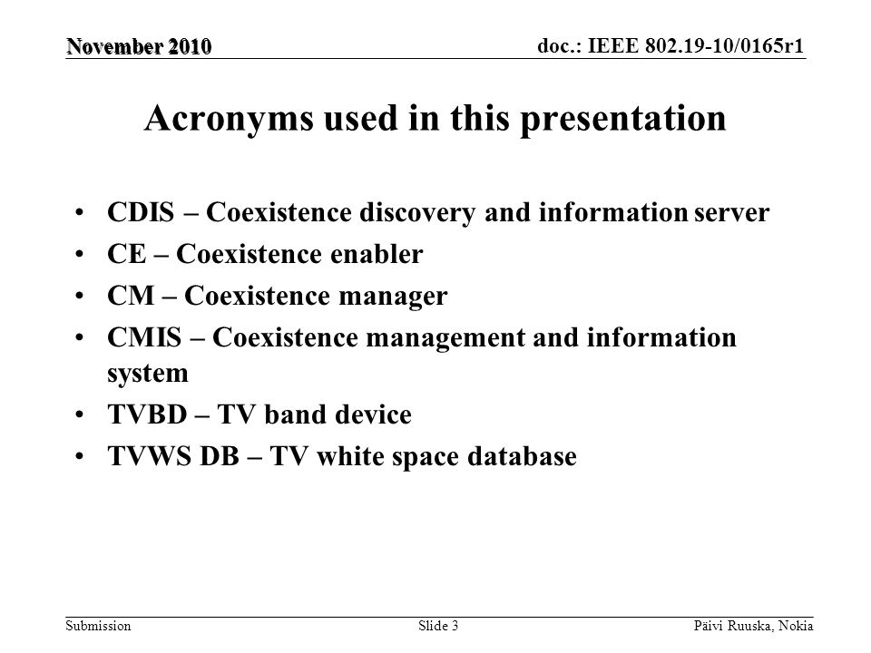 doc.: IEEE /0165r1 Submission Acronyms used in this presentation CDIS – Coexistence discovery and information server CE – Coexistence enabler CM – Coexistence manager CMIS – Coexistence management and information system TVBD – TV band device TVWS DB – TV white space database Päivi Ruuska, NokiaSlide 3 November 2010