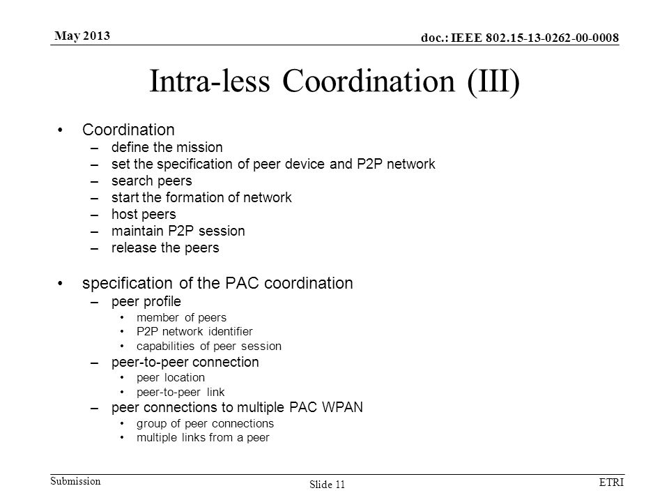 doc.: IEEE Submission ETRI May 2013 Intra-less Coordination (III) Coordination –define the mission –set the specification of peer device and P2P network –search peers –start the formation of network –host peers –maintain P2P session –release the peers specification of the PAC coordination –peer profile member of peers P2P network identifier capabilities of peer session –peer-to-peer connection peer location peer-to-peer link –peer connections to multiple PAC WPAN group of peer connections multiple links from a peer Slide 11