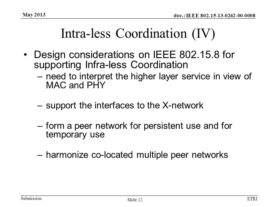 doc.: IEEE Submission ETRI May 2013 Intra-less Coordination (IV) Design considerations on IEEE for supporting Infra-less Coordination –need to interpret the higher layer service in view of MAC and PHY –support the interfaces to the X-network –form a peer network for persistent use and for temporary use –harmonize co-located multiple peer networks Slide 12