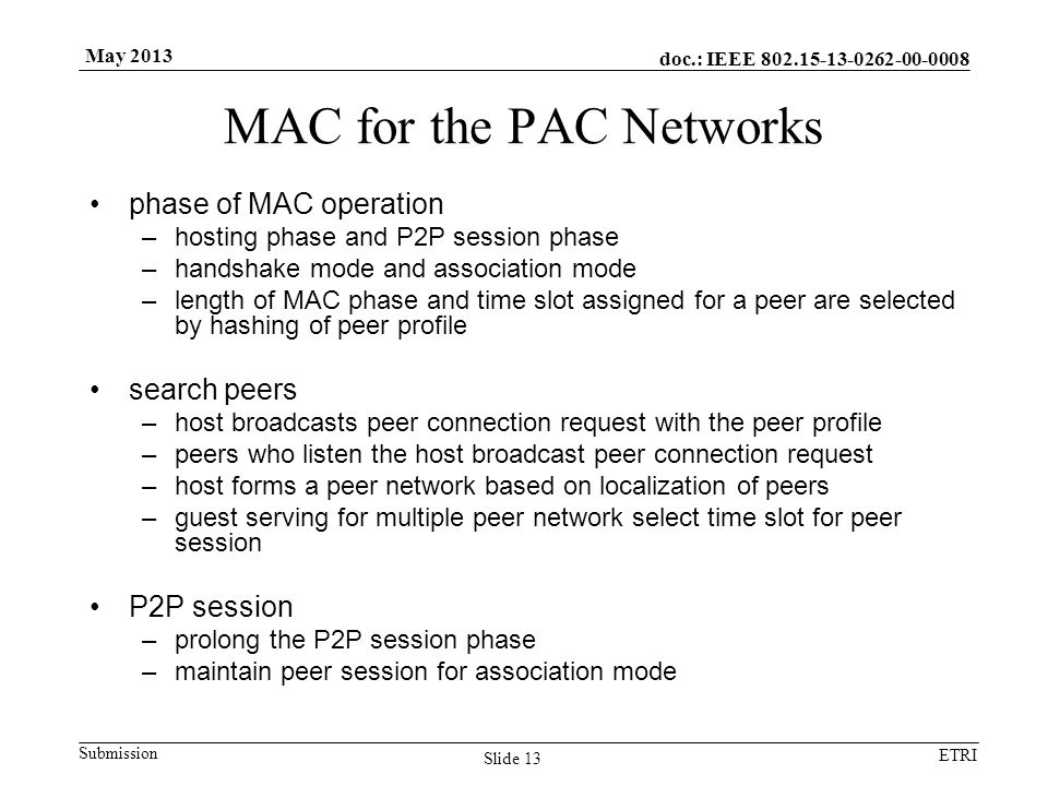 doc.: IEEE Submission ETRI May 2013 MAC for the PAC Networks phase of MAC operation –hosting phase and P2P session phase –handshake mode and association mode –length of MAC phase and time slot assigned for a peer are selected by hashing of peer profile search peers –host broadcasts peer connection request with the peer profile –peers who listen the host broadcast peer connection request –host forms a peer network based on localization of peers –guest serving for multiple peer network select time slot for peer session P2P session –prolong the P2P session phase –maintain peer session for association mode Slide 13