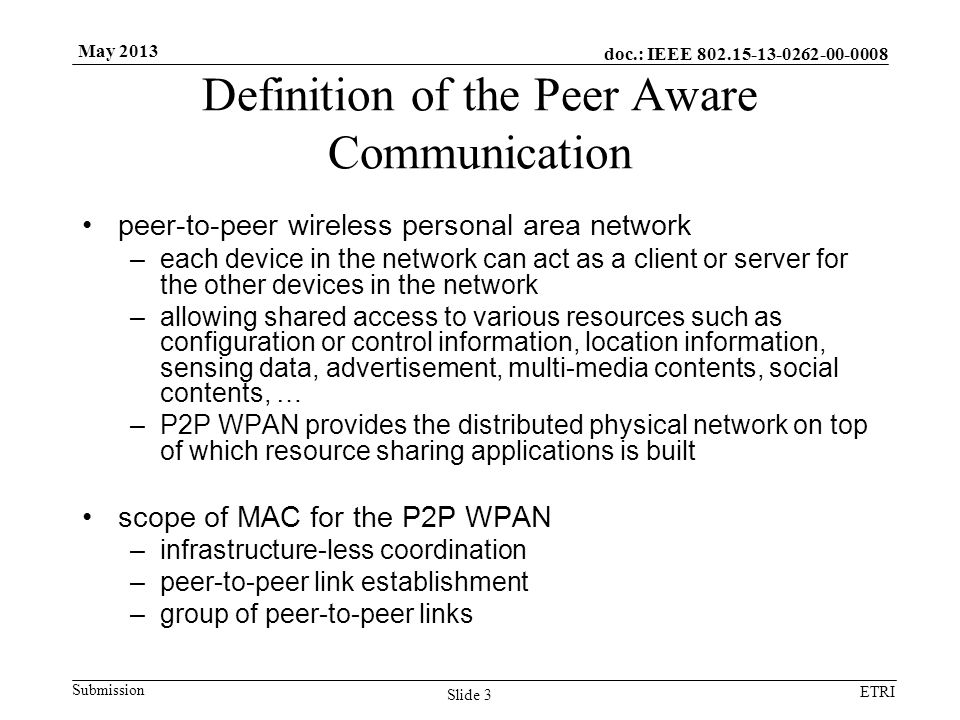 doc.: IEEE Submission ETRI May 2013 Definition of the Peer Aware Communication peer-to-peer wireless personal area network –each device in the network can act as a client or server for the other devices in the network –allowing shared access to various resources such as configuration or control information, location information, sensing data, advertisement, multi-media contents, social contents, … –P2P WPAN provides the distributed physical network on top of which resource sharing applications is built scope of MAC for the P2P WPAN –infrastructure-less coordination –peer-to-peer link establishment –group of peer-to-peer links Slide 3