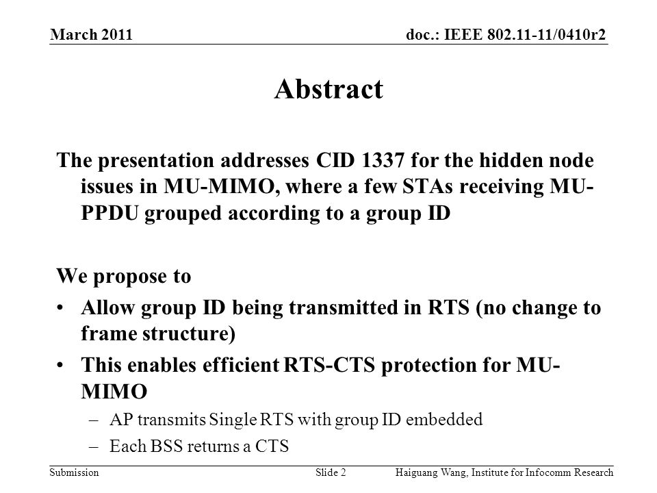 doc.: IEEE /0410r2 Submission March 2011 Slide 2 Abstract The presentation addresses CID 1337 for the hidden node issues in MU-MIMO, where a few STAs receiving MU- PPDU grouped according to a group ID We propose to Allow group ID being transmitted in RTS (no change to frame structure) This enables efficient RTS-CTS protection for MU- MIMO –AP transmits Single RTS with group ID embedded –Each BSS returns a CTS Haiguang Wang, Institute for Infocomm Research