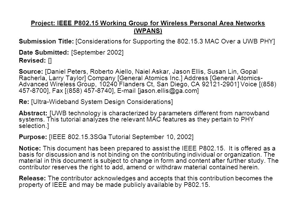 Project: IEEE P Working Group for Wireless Personal Area Networks (WPANS) Submission Title: [Considerations for Supporting the MAC Over a UWB PHY] Date Submitted: [September 2002] Revised: [] Source: [Daniel Peters, Roberto Aiello, Naiel Askar, Jason Ellis, Susan Lin, Gopal Racherla, Larry Taylor] Company [General Atomics Inc.] Address [General Atomics- Advanced Wireless Group, Flanders Ct, San Diego, CA ] Voice [(858) ], Fax [(858) ],  Re: [Ultra-Wideband System Design Considerations] Abstract: [UWB technology is characterized by parameters different from narrowband systems.