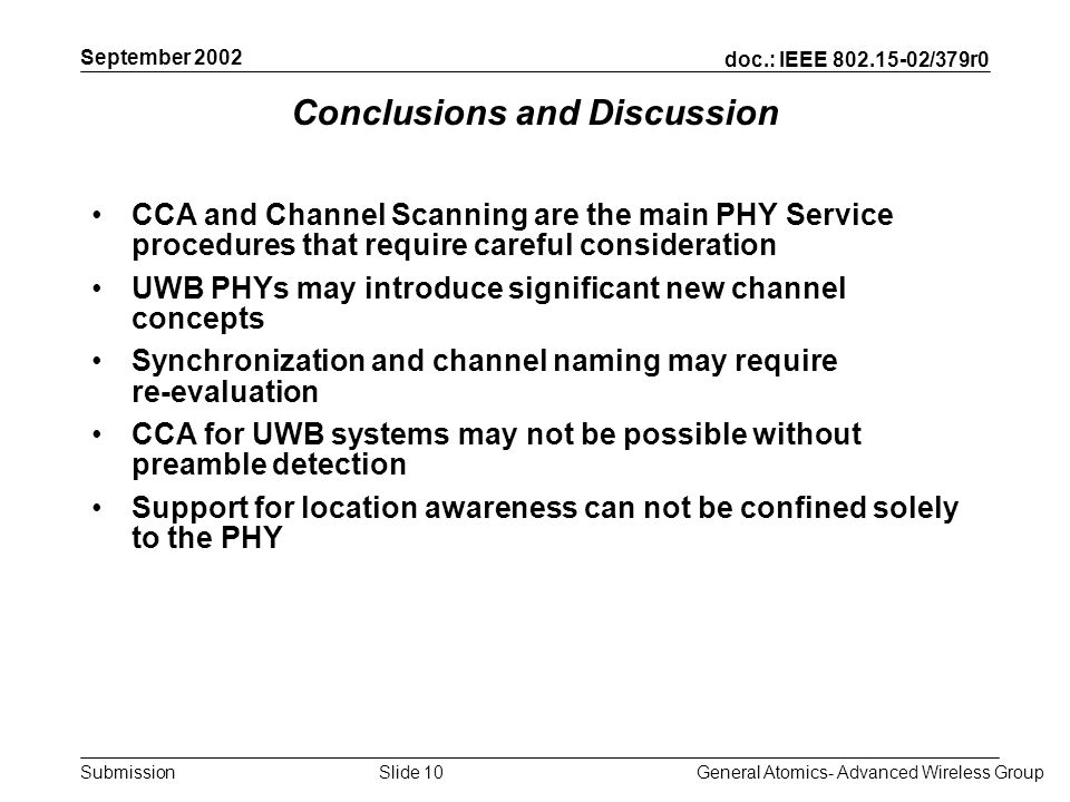 doc.: IEEE /379r0 Submission September 2002 General Atomics- Advanced Wireless GroupSlide 10 Conclusions and Discussion CCA and Channel Scanning are the main PHY Service procedures that require careful consideration UWB PHYs may introduce significant new channel concepts Synchronization and channel naming may require re-evaluation CCA for UWB systems may not be possible without preamble detection Support for location awareness can not be confined solely to the PHY