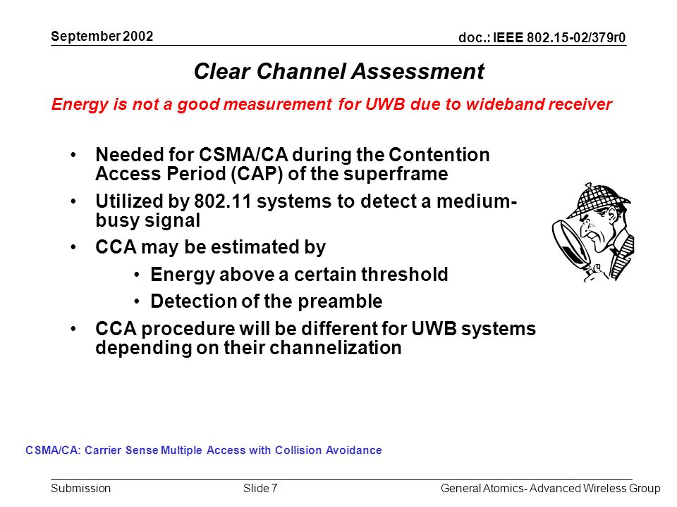 doc.: IEEE /379r0 Submission September 2002 General Atomics- Advanced Wireless GroupSlide 7 Clear Channel Assessment Needed for CSMA/CA during the Contention Access Period (CAP) of the superframe Utilized by systems to detect a medium- busy signal CCA may be estimated by Energy above a certain threshold Detection of the preamble CCA procedure will be different for UWB systems depending on their channelization Energy is not a good measurement for UWB due to wideband receiver CSMA/CA: Carrier Sense Multiple Access with Collision Avoidance