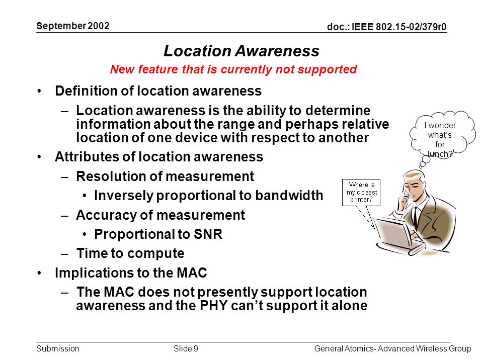 doc.: IEEE /379r0 Submission September 2002 General Atomics- Advanced Wireless GroupSlide 9 Location Awareness Definition of location awareness –Location awareness is the ability to determine information about the range and perhaps relative location of one device with respect to another Attributes of location awareness –Resolution of measurement Inversely proportional to bandwidth –Accuracy of measurement Proportional to SNR –Time to compute Implications to the MAC –The MAC does not presently support location awareness and the PHY cant support it alone New feature that is currently not supported I wonder whats for lunch