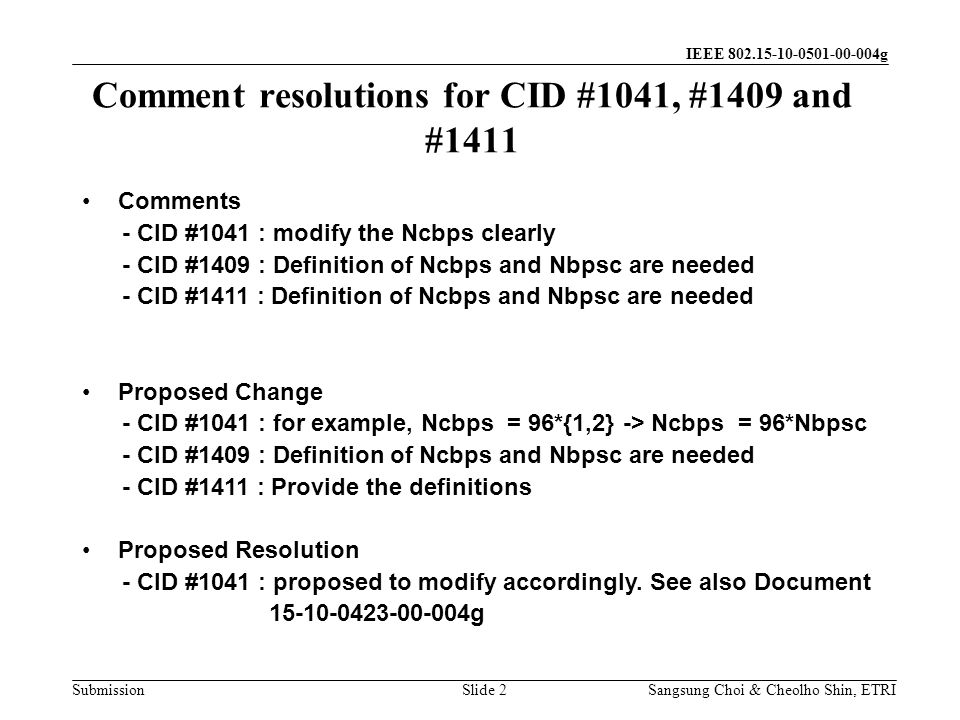 Submission Sangsung Choi & Cheolho Shin, ETRI IEEE g Comment resolutions for CID #1041, #1409 and #1411 Slide 2 Comments - CID #1041 : modify the Ncbps clearly - CID #1409 : Definition of Ncbps and Nbpsc are needed - CID #1411 : Definition of Ncbps and Nbpsc are needed Proposed Change - CID #1041 : for example, Ncbps = 96*{1,2} -> Ncbps = 96*Nbpsc - CID #1409 : Definition of Ncbps and Nbpsc are needed - CID #1411 : Provide the definitions Proposed Resolution - CID #1041 : proposed to modify accordingly.