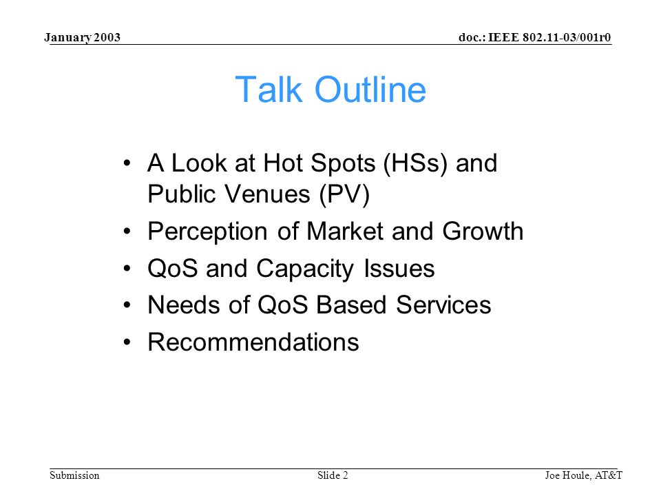doc.: IEEE /001r0 Submission January 2003 Joe Houle, AT&TSlide 2 Talk Outline A Look at Hot Spots (HSs) and Public Venues (PV) Perception of Market and Growth QoS and Capacity Issues Needs of QoS Based Services Recommendations
