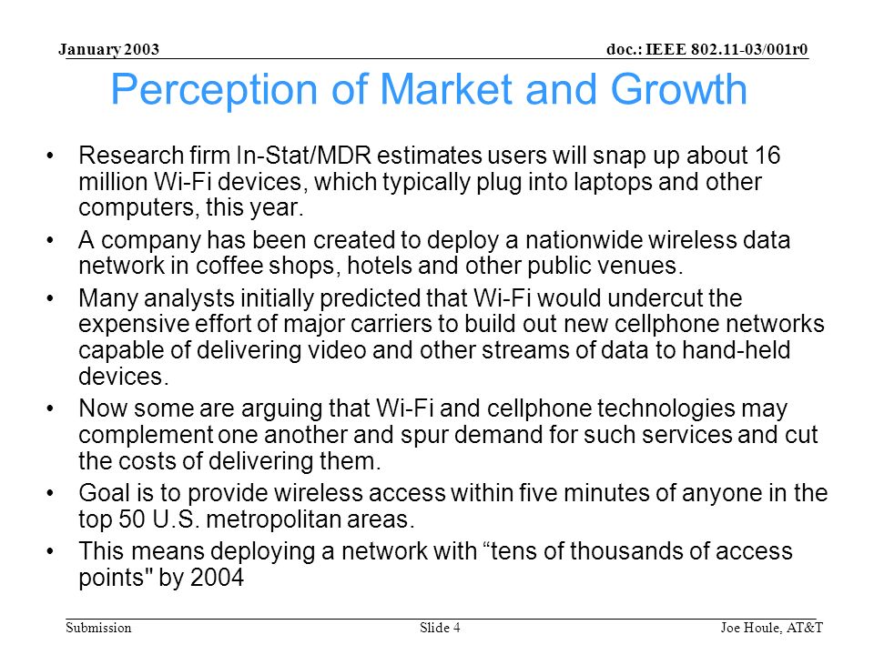 doc.: IEEE /001r0 Submission January 2003 Joe Houle, AT&TSlide 4 Perception of Market and Growth Research firm In-Stat/MDR estimates users will snap up about 16 million Wi-Fi devices, which typically plug into laptops and other computers, this year.