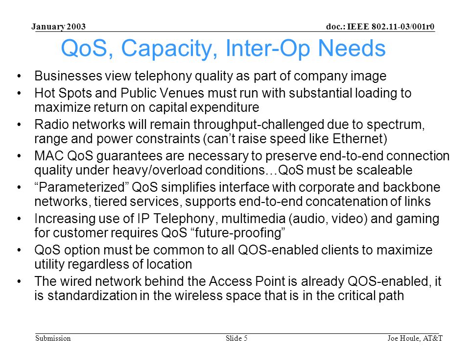 doc.: IEEE /001r0 Submission January 2003 Joe Houle, AT&TSlide 5 QoS, Capacity, Inter-Op Needs Businesses view telephony quality as part of company image Hot Spots and Public Venues must run with substantial loading to maximize return on capital expenditure Radio networks will remain throughput-challenged due to spectrum, range and power constraints (cant raise speed like Ethernet) MAC QoS guarantees are necessary to preserve end-to-end connection quality under heavy/overload conditions…QoS must be scaleable Parameterized QoS simplifies interface with corporate and backbone networks, tiered services, supports end-to-end concatenation of links Increasing use of IP Telephony, multimedia (audio, video) and gaming for customer requires QoS future-proofing QoS option must be common to all QOS-enabled clients to maximize utility regardless of location The wired network behind the Access Point is already QOS-enabled, it is standardization in the wireless space that is in the critical path