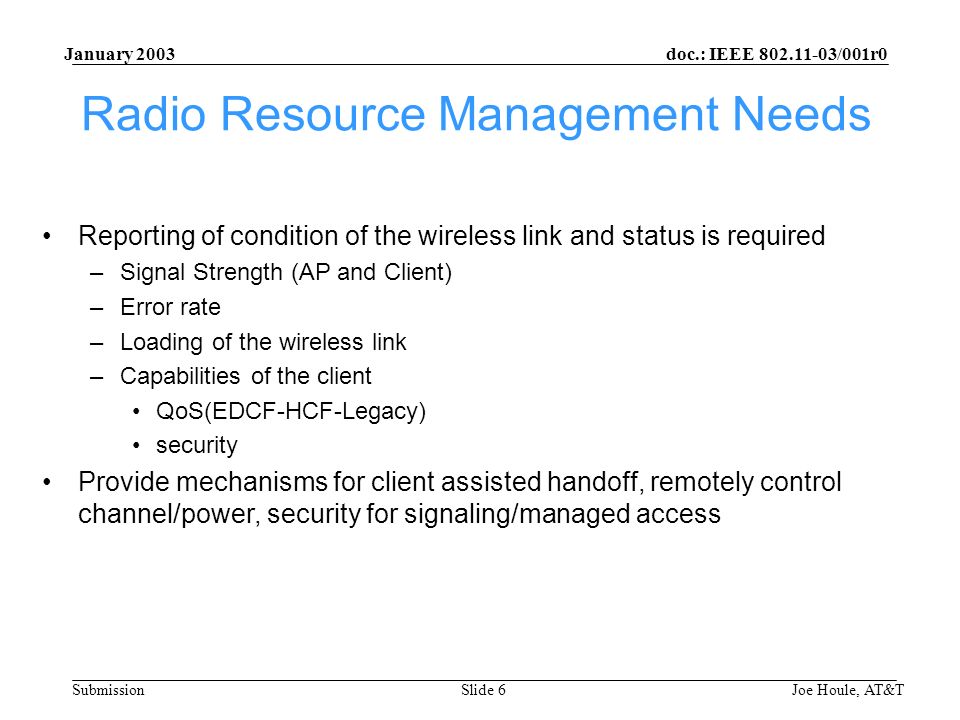 doc.: IEEE /001r0 Submission January 2003 Joe Houle, AT&TSlide 6 Radio Resource Management Needs Reporting of condition of the wireless link and status is required –Signal Strength (AP and Client) –Error rate –Loading of the wireless link –Capabilities of the client QoS(EDCF-HCF-Legacy) security Provide mechanisms for client assisted handoff, remotely control channel/power, security for signaling/managed access