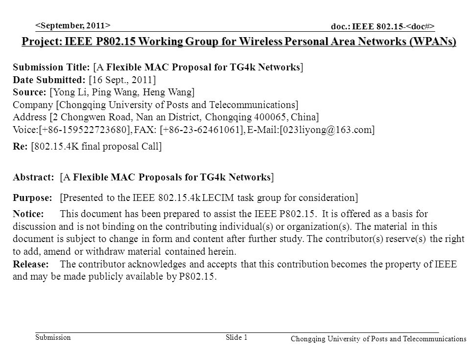 doc.: IEEE Submission Chongqing University of Posts and Telecommunications Slide 1 Project: IEEE P Working Group for Wireless Personal Area Networks (WPANs) Submission Title: [A Flexible MAC Proposal for TG4k Networks] Date Submitted: [16 Sept., 2011] Source: [Yong Li, Ping Wang, Heng Wang] Company [Chongqing University of Posts and Telecommunications] Address [2 Chongwen Road, Nan an District, Chongqing , China] Voice:[ ], FAX: [ ], Re: [ K final proposal Call] Abstract:[A Flexible MAC Proposals for TG4k Networks] Purpose:[Presented to the IEEE k LECIM task group for consideration] Notice:This document has been prepared to assist the IEEE P