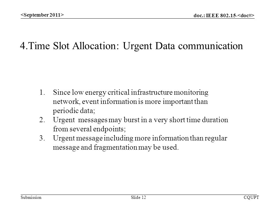 doc.: IEEE Submission CQUPTSlide 12 4.Time Slot Allocation: Urgent Data communication 1.Since low energy critical infrastructure monitoring network, event information is more important than periodic data; 2.Urgent messages may burst in a very short time duration from several endpoints; 3.Urgent message including more information than regular message and fragmentation may be used.