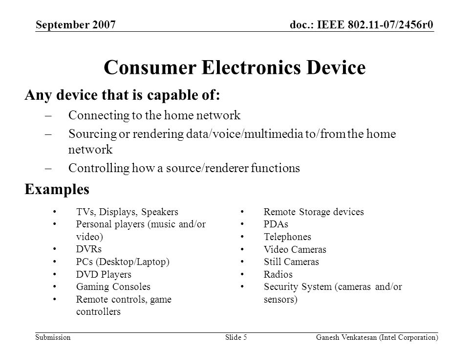 doc.: IEEE /2456r0 Submission Consumer Electronics Device Any device that is capable of: –Connecting to the home network –Sourcing or rendering data/voice/multimedia to/from the home network –Controlling how a source/renderer functions Examples September 2007 Ganesh Venkatesan (Intel Corporation)Slide 5 TVs, Displays, Speakers Personal players (music and/or video) DVRs PCs (Desktop/Laptop) DVD Players Gaming Consoles Remote controls, game controllers Remote Storage devices PDAs Telephones Video Cameras Still Cameras Radios Security System (cameras and/or sensors)