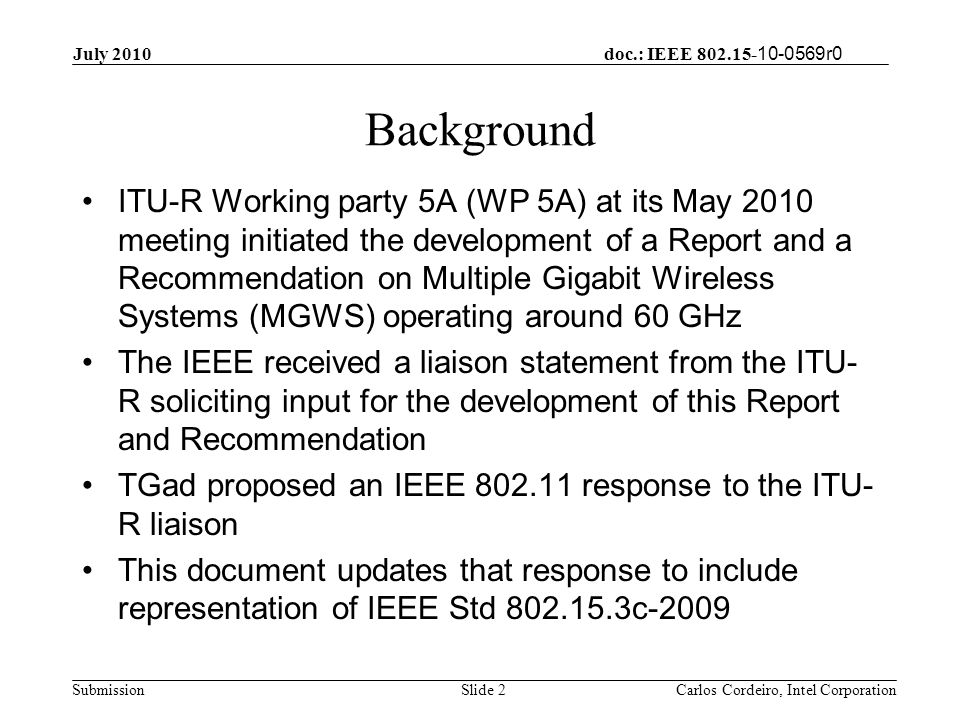 doc.: IEEE r0 Submission Background ITU-R Working party 5A (WP 5A) at its May 2010 meeting initiated the development of a Report and a Recommendation on Multiple Gigabit Wireless Systems (MGWS) operating around 60 GHz The IEEE received a liaison statement from the ITU- R soliciting input for the development of this Report and Recommendation TGad proposed an IEEE response to the ITU- R liaison This document updates that response to include representation of IEEE Std c-2009 Slide 2 July 2010 Carlos Cordeiro, Intel Corporation