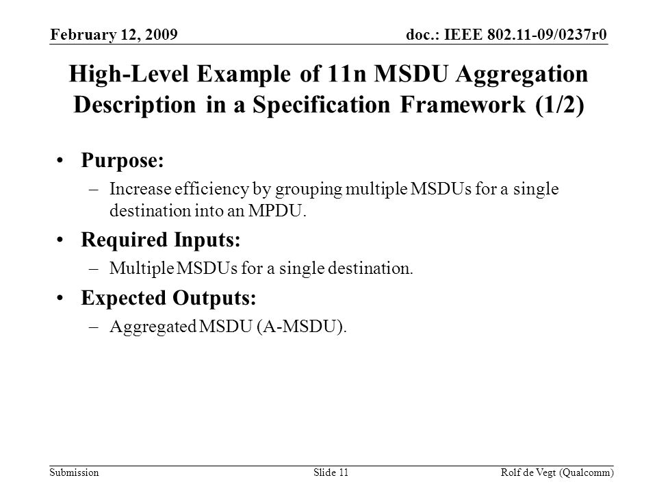 doc.: IEEE /0237r0 Submission February 12, 2009 Rolf de Vegt (Qualcomm)Slide 11 High-Level Example of 11n MSDU Aggregation Description in a Specification Framework (1/2) Purpose: –Increase efficiency by grouping multiple MSDUs for a single destination into an MPDU.
