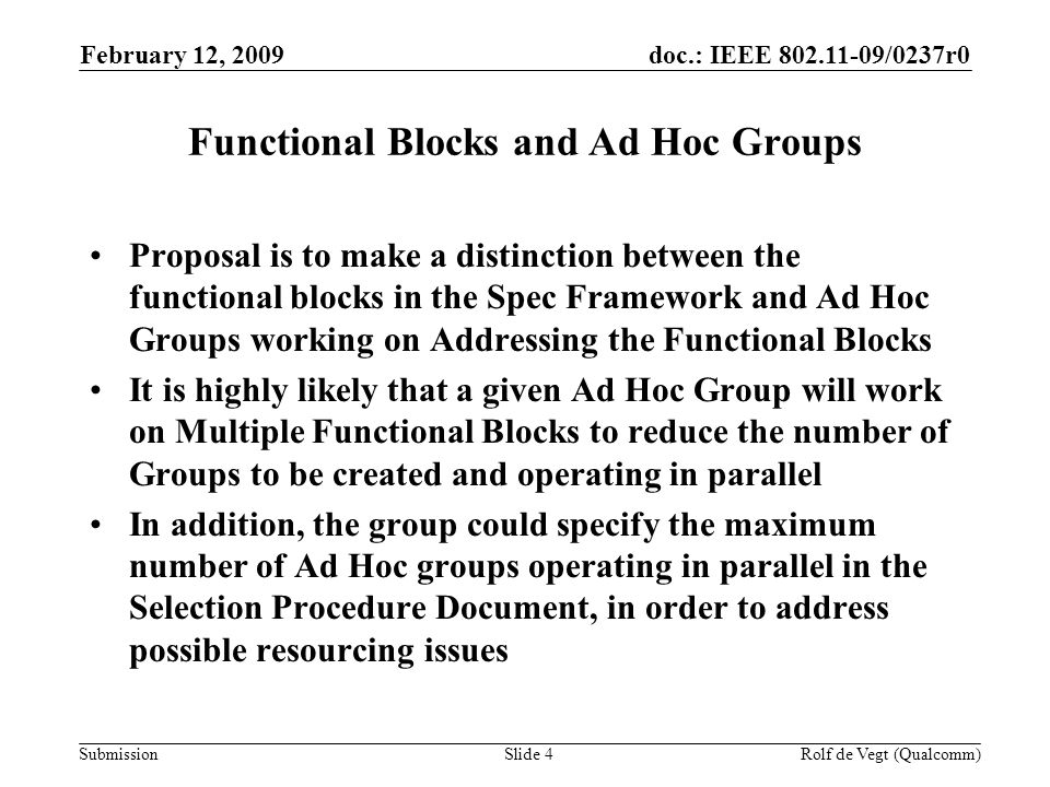 doc.: IEEE /0237r0 Submission February 12, 2009 Rolf de Vegt (Qualcomm)Slide 4 Functional Blocks and Ad Hoc Groups Proposal is to make a distinction between the functional blocks in the Spec Framework and Ad Hoc Groups working on Addressing the Functional Blocks It is highly likely that a given Ad Hoc Group will work on Multiple Functional Blocks to reduce the number of Groups to be created and operating in parallel In addition, the group could specify the maximum number of Ad Hoc groups operating in parallel in the Selection Procedure Document, in order to address possible resourcing issues