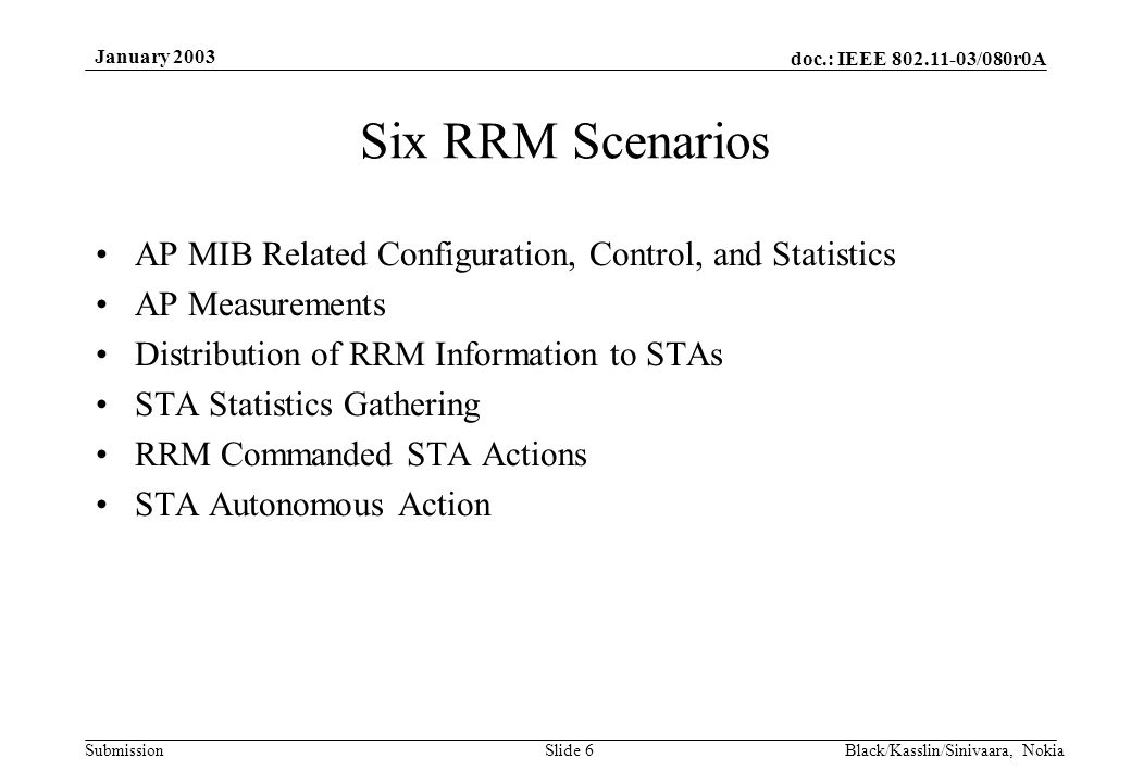 doc.: IEEE /080r0A Submission January 2003 Black/Kasslin/Sinivaara, NokiaSlide 6 Six RRM Scenarios AP MIB Related Configuration, Control, and Statistics AP Measurements Distribution of RRM Information to STAs STA Statistics Gathering RRM Commanded STA Actions STA Autonomous Action
