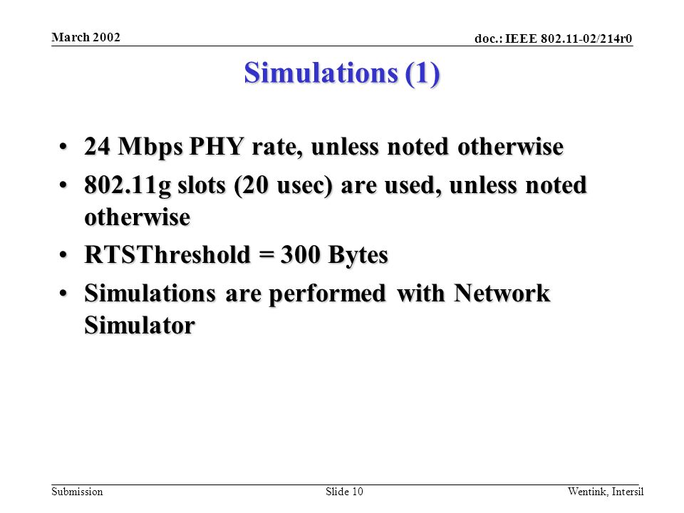 doc.: IEEE /214r0 Submission March 2002 Wentink, IntersilSlide 10 Simulations (1) 24 Mbps PHY rate, unless noted otherwise24 Mbps PHY rate, unless noted otherwise g slots (20 usec) are used, unless noted otherwise802.11g slots (20 usec) are used, unless noted otherwise RTSThreshold = 300 BytesRTSThreshold = 300 Bytes Simulations are performed with Network SimulatorSimulations are performed with Network Simulator