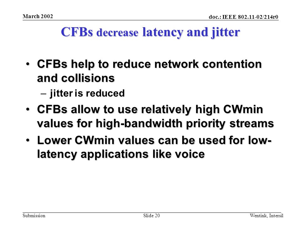 doc.: IEEE /214r0 Submission March 2002 Wentink, IntersilSlide 20 CFBs decrease latency and jitter CFBs help to reduce network contention and collisionsCFBs help to reduce network contention and collisions –jitter is reduced CFBs allow to use relatively high CWmin values for high-bandwidth priority streamsCFBs allow to use relatively high CWmin values for high-bandwidth priority streams Lower CWmin values can be used for low- latency applications like voiceLower CWmin values can be used for low- latency applications like voice