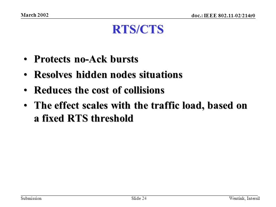 doc.: IEEE /214r0 Submission March 2002 Wentink, IntersilSlide 24 RTS/CTS Protects no-Ack burstsProtects no-Ack bursts Resolves hidden nodes situationsResolves hidden nodes situations Reduces the cost of collisionsReduces the cost of collisions The effect scales with the traffic load, based on a fixed RTS thresholdThe effect scales with the traffic load, based on a fixed RTS threshold